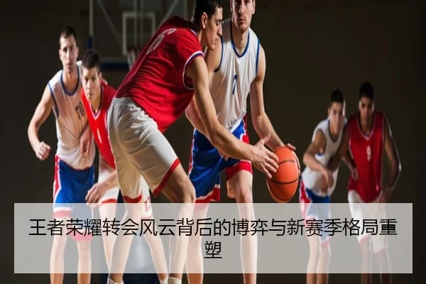 王者荣耀转会风云背后的博弈与新赛季格局重塑