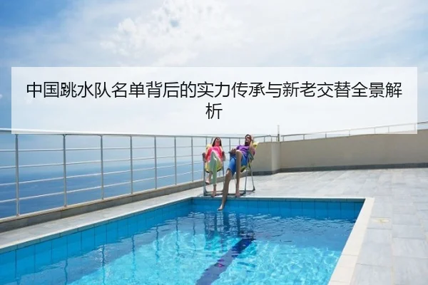 中国跳水队名单背后的实力传承与新老交替全景解析