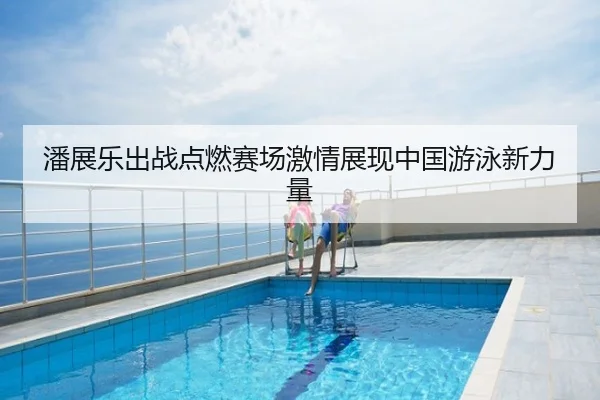潘展乐出战点燃赛场激情展现中国游泳新力量