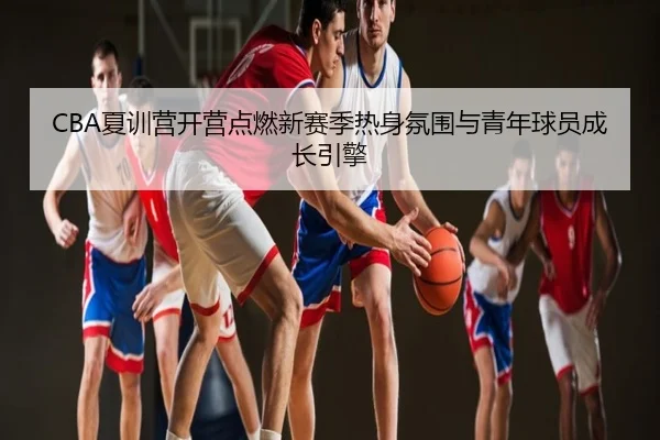 CBA夏训营开营点燃新赛季热身氛围与青年球员成长引擎