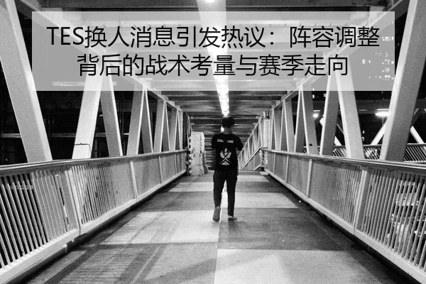 TES换人消息引发热议：阵容调整背后的战术考量与赛季走向