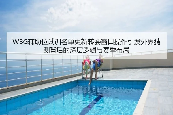 WBG辅助位试训名单更新转会窗口操作引发外界猜测背后的深层逻辑与赛季布局