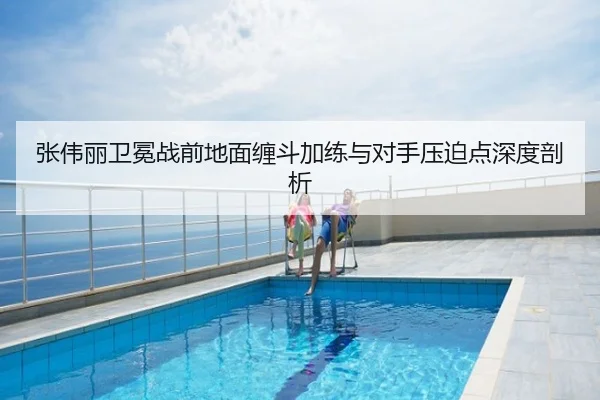 张伟丽卫冕战前地面缠斗加练与对手压迫点深度剖析