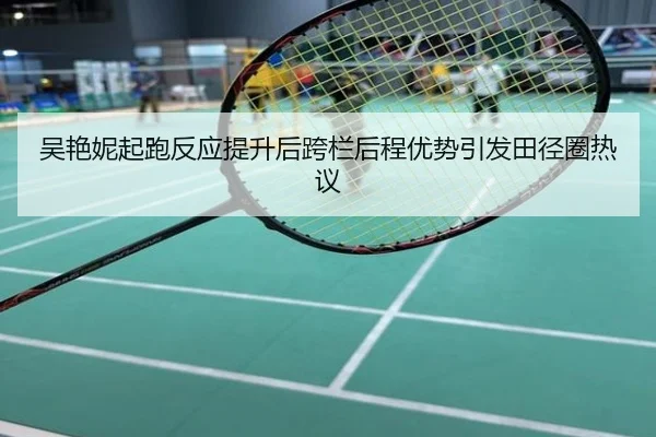 吴艳妮起跑反应提升后跨栏后程优势引发田径圈热议