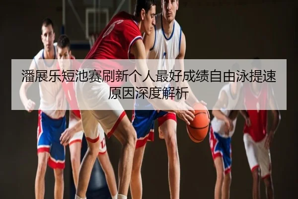 潘展乐短池赛刷新个人最好成绩自由泳提速原因深度解析