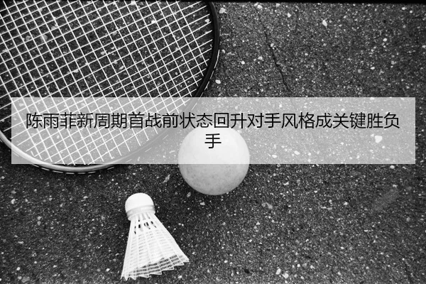 陈雨菲新周期首战前状态回升对手风格成关键胜负手