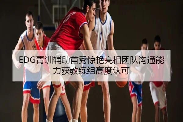 EDG青训辅助首秀惊艳亮相团队沟通能力获教练组高度认可