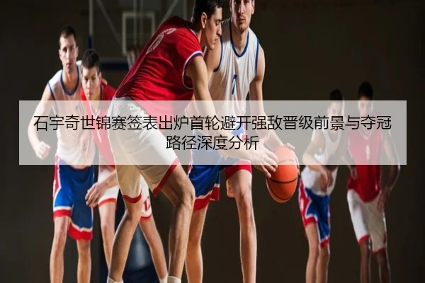 石宇奇世锦赛签表出炉首轮避开强敌晋级前景与夺冠路径深度分析
