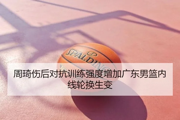 周琦伤后对抗训练强度增加广东男篮内线轮换生变