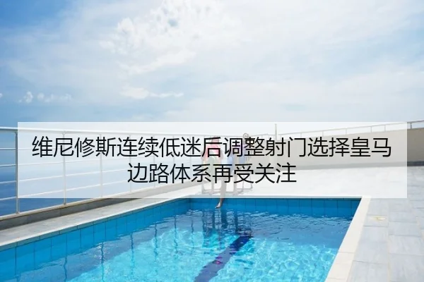 维尼修斯连续低迷后调整射门选择皇马边路体系再受关注