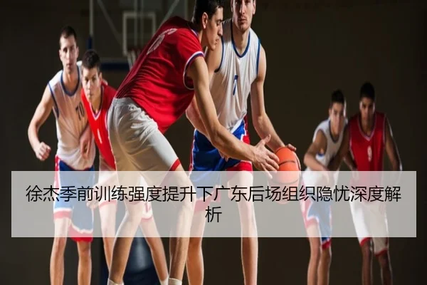 徐杰季前训练强度提升下广东后场组织隐忧深度解析