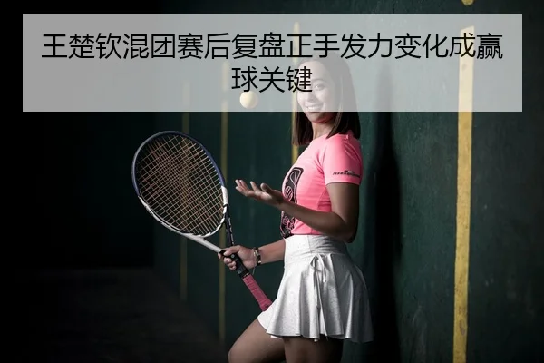 王楚钦混团赛后复盘正手发力变化成赢球关键
