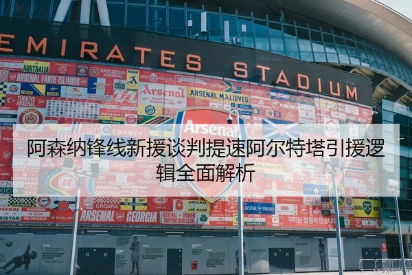 阿森纳锋线新援谈判提速阿尔特塔引援逻辑全面解析