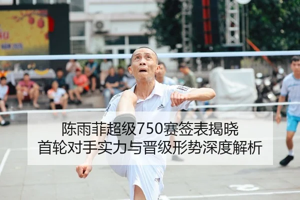 陈雨菲超级750赛签表揭晓 首轮对手实力与晋级形势深度解析